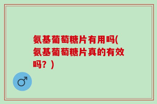 氨基葡萄糖片有用吗(氨基葡萄糖片真的有效吗？)