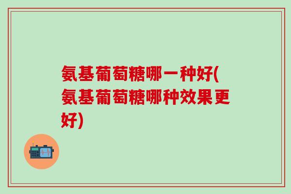 氨基葡萄糖哪一种好(氨基葡萄糖哪种效果更好)