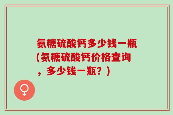 氨糖硫酸钙多少钱一瓶(氨糖硫酸钙价格查询，多少钱一瓶？)