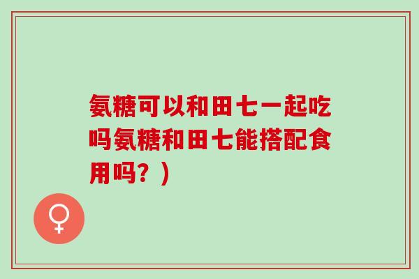 氨糖可以和田七一起吃吗氨糖和田七能搭配食用吗？)