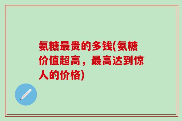 氨糖最贵的多钱(氨糖价值超高，最高达到惊人的价格)