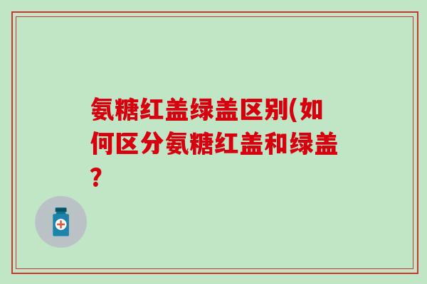 氨糖红盖绿盖区别(如何区分氨糖红盖和绿盖？
