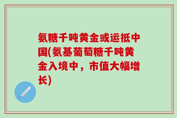 氨糖千吨黄金或运抵中国(氨基葡萄糖千吨黄金入境中，市值大幅增长)