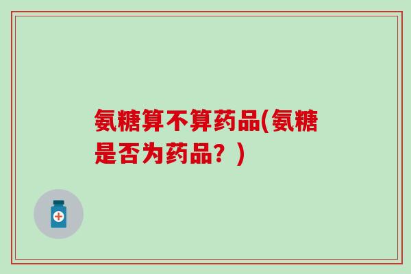 氨糖算不算药品(氨糖是否为药品？)