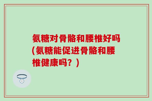 氨糖对骨骼和腰椎好吗(氨糖能促进骨骼和腰椎健康吗？)