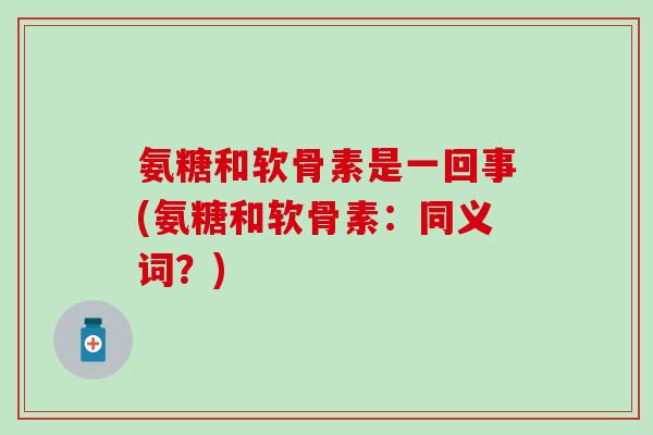 氨糖和软骨素是一回事(氨糖和软骨素：同义词？)