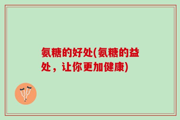 氨糖的好处(氨糖的益处,让你更加健康) 氨糖的好处(氨糖的益处,让你更加健康)