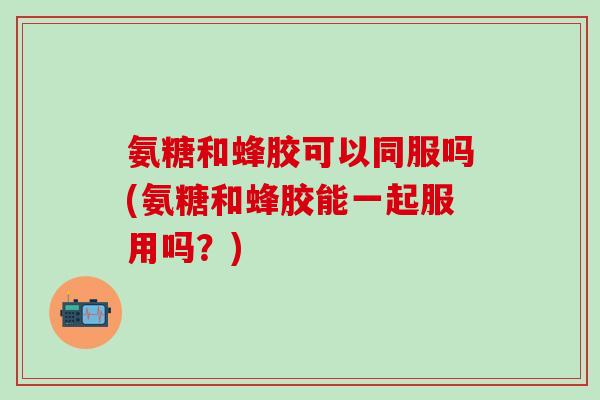 氨糖和蜂胶可以同服吗(氨糖和蜂胶能一起服用吗？)