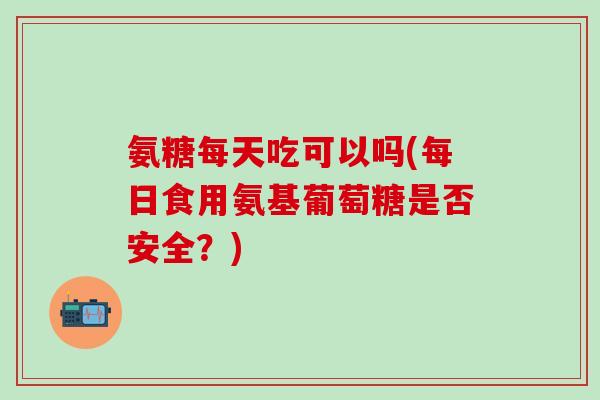 氨糖每天吃可以吗(每日食用氨基葡萄糖是否安全?) 氨糖每天吃可以吗(每日食用氨基葡萄糖是否安全?)