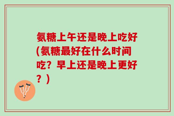 氨糖上午还是晚上吃好(氨糖最好在什么时间吃？早上还是晚上更好？)