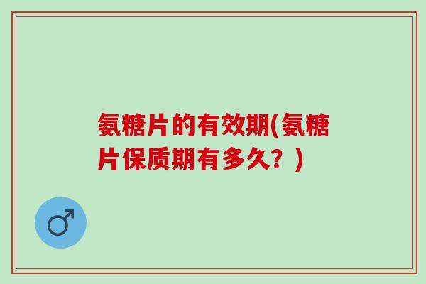 氨糖片的有效期(氨糖片保质期有多久？)