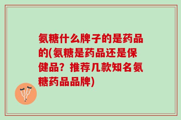 氨糖什么牌子的是药品的(氨糖是药品还是保健品？推荐几款知名氨糖药品品牌)