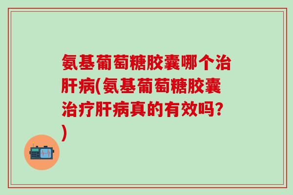 氨基葡萄糖胶囊哪个治肝病(氨基葡萄糖胶囊治疗肝病真的有效吗？)