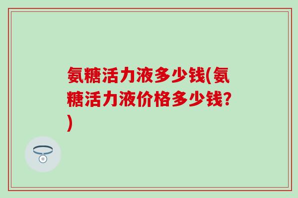 氨糖活力液多少钱(氨糖活力液价格多少钱？)