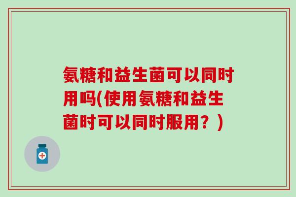 氨糖和益生菌可以同时用吗(使用氨糖和益生菌时可以同时服用？)