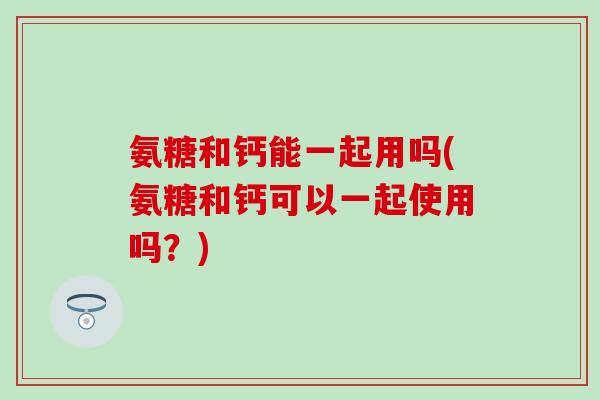 氨糖和钙能一起用吗(氨糖和钙可以一起使用吗？)