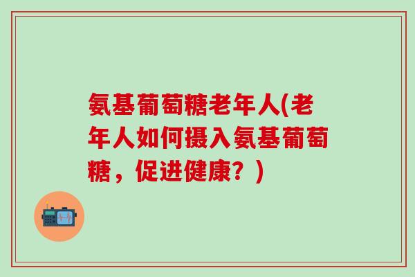 氨基葡萄糖老年人(老年人如何摄入氨基葡萄糖，促进健康？)