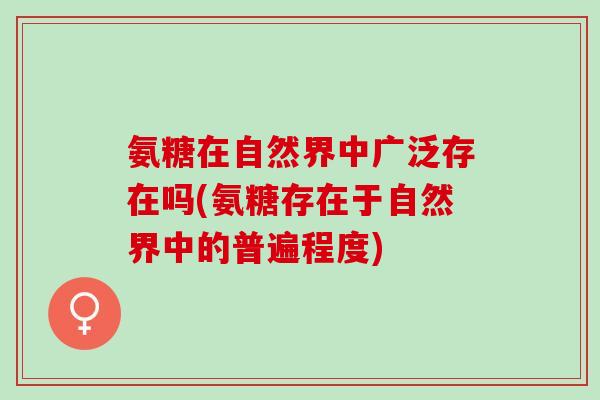 氨糖在自然界中广泛存在吗(氨糖存在于自然界中的普遍程度)