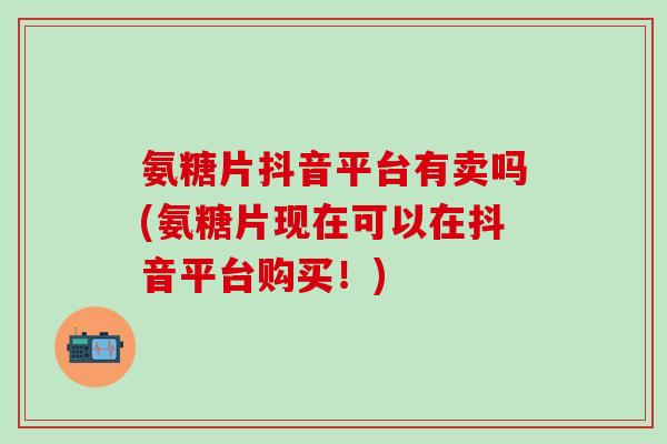 氨糖片抖音平台有卖吗(氨糖片现在可以在抖音平台购买！)