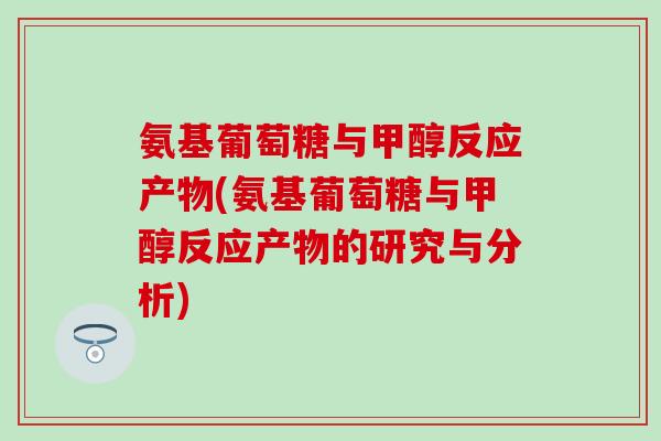 氨基葡萄糖与甲醇反应产物(氨基葡萄糖与甲醇反应产物的研究与分析)