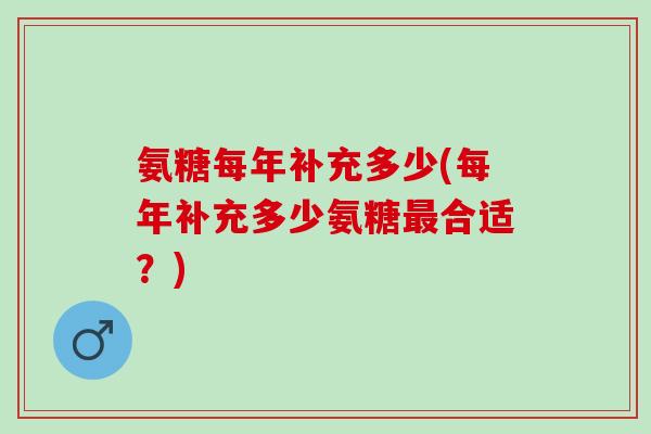 氨糖每年补充多少(每年补充多少氨糖最合适？)