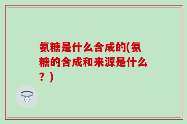 氨糖是什么合成的(氨糖的合成和来源是什么？)