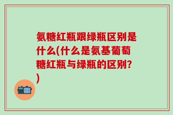 氨糖红瓶跟绿瓶区别是什么(什么是氨基葡萄糖红瓶与绿瓶的区别？)