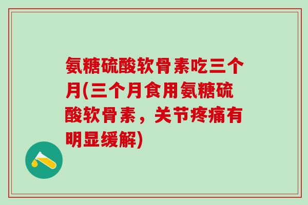 氨糖硫酸软骨素吃三个月(三个月食用氨糖硫酸软骨素，关节疼痛有明显缓解)