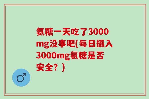 氨糖一天吃了3000mg没事吧(每日摄入3000mg氨糖是否安全?) 氨糖一天吃了3000mg没事吧(每日摄入3000mg氨糖是否安全?)