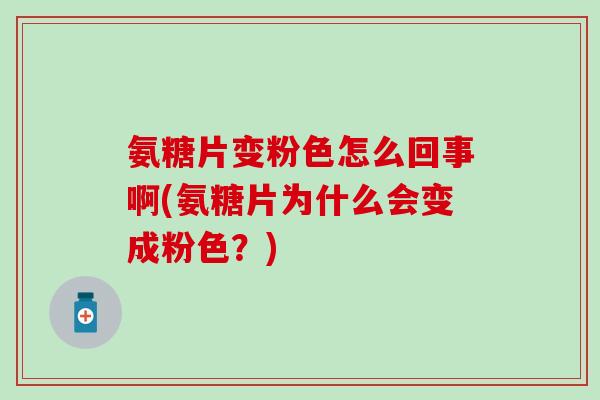 氨糖片变粉色怎么回事啊(氨糖片为什么会变成粉色？)