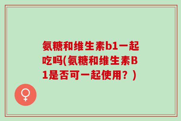 氨糖和维生素b1一起吃吗(氨糖和维生素B1是否可一起使用?) 氨糖和维生素b1一起吃吗(氨糖和维生素B1是否可一起使用?)