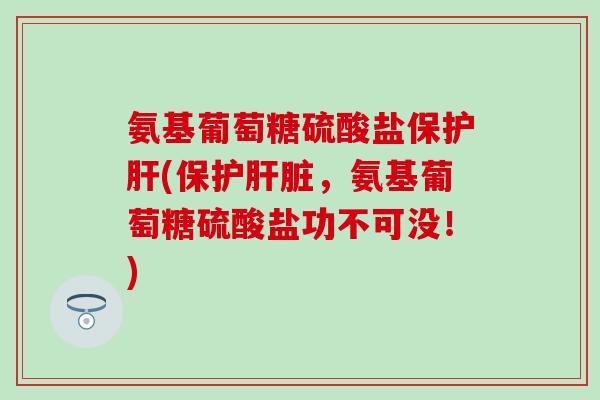 氨基葡萄糖硫酸盐保护肝(保护肝脏，氨基葡萄糖硫酸盐功不可没！)
