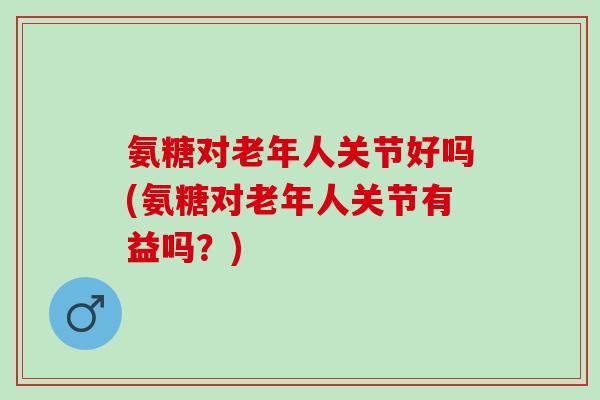 氨糖对老年人关节好吗(氨糖对老年人关节有益吗？)