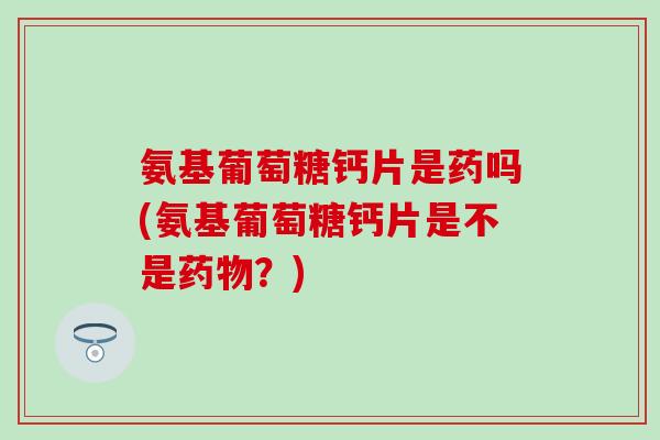 氨基葡萄糖钙片是药吗(氨基葡萄糖钙片是不是药物？)