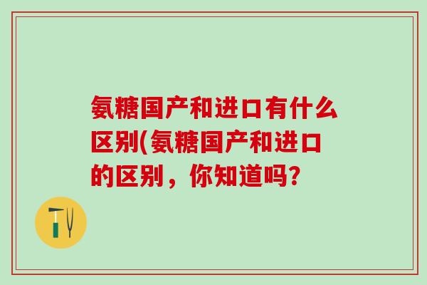 氨糖国产和进口有什么区别(氨糖国产和进口的区别，你知道吗？