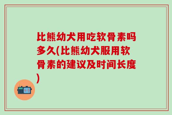比熊幼犬用吃软骨素吗多久(比熊幼犬服用软骨素的建议及时间长度)