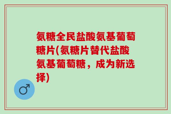 氨糖全民盐酸氨基葡萄糖片(氨糖片替代盐酸氨基葡萄糖，成为新选择)