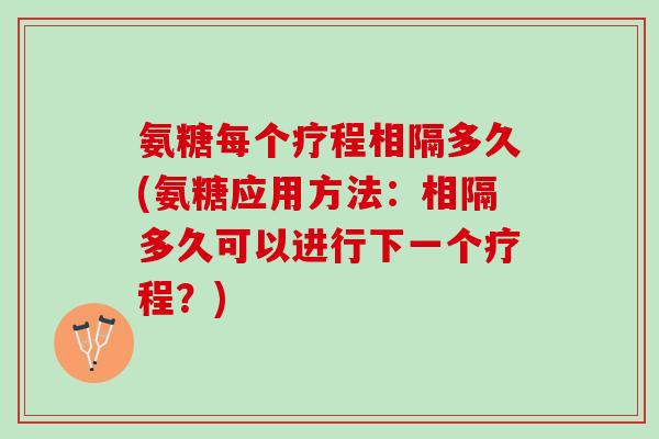氨糖每个疗程相隔多久(氨糖应用方法：相隔多久可以进行下一个疗程？)