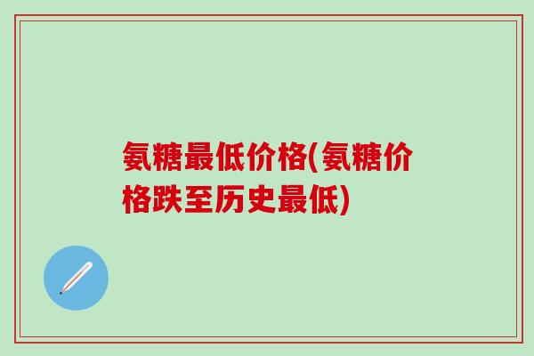 氨糖最低价格(氨糖价格跌至历史最低)