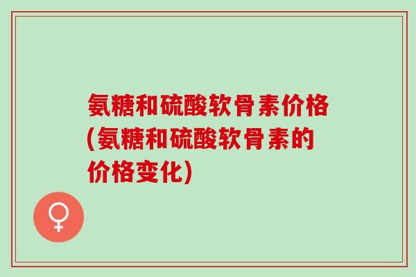 氨糖和硫酸软骨素价格(氨糖和硫酸软骨素的价格变化)