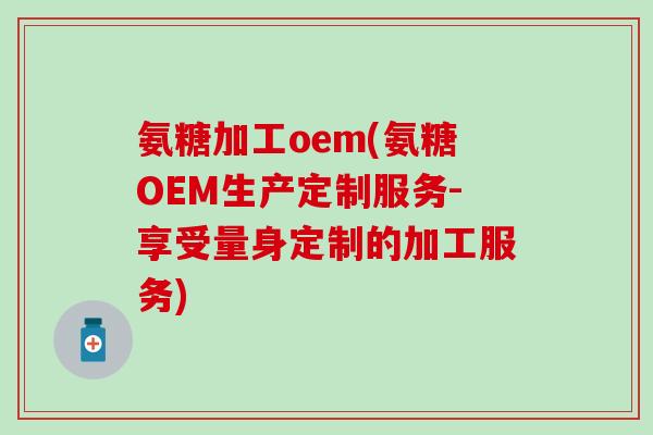 氨糖加工oem(氨糖OEM生产定制服务-享受量身定制的加工服务)