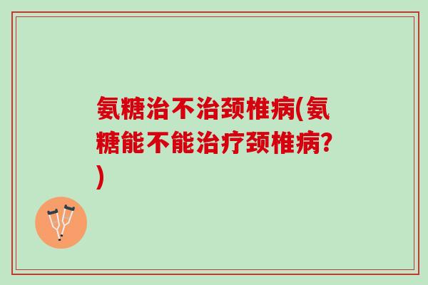 氨糖治不治颈椎病(氨糖能不能治疗颈椎病？)
