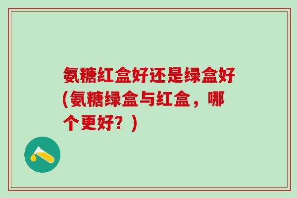 氨糖红盒好还是绿盒好(氨糖绿盒与红盒，哪个更好？)
