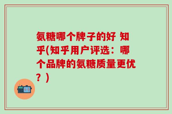 氨糖哪个牌子的好 知乎(知乎用户评选：哪个品牌的氨糖质量更优？)