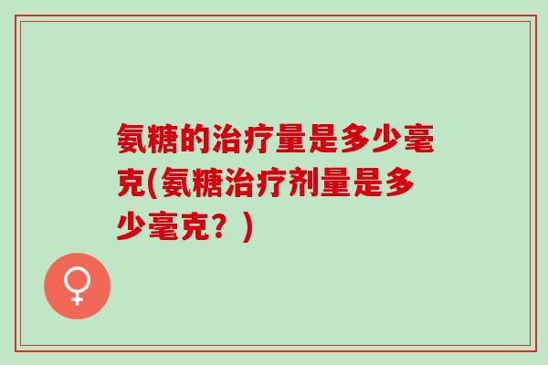 氨糖的治疗量是多少毫克(氨糖治疗剂量是多少毫克？)
