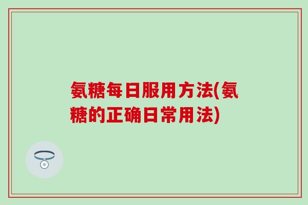 氨糖每日服用方法(氨糖的正确日常用法)