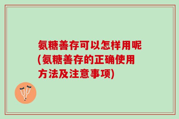 氨糖善存可以怎样用呢(氨糖善存的正确使用方法及注意事项)