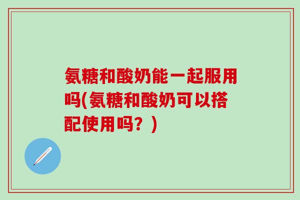 氨糖和酸奶能一起服用吗(氨糖和酸奶可以搭配使用吗？)