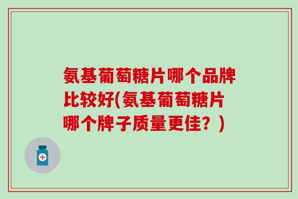 氨基葡萄糖片哪个品牌比较好(氨基葡萄糖片哪个牌子质量更佳？)