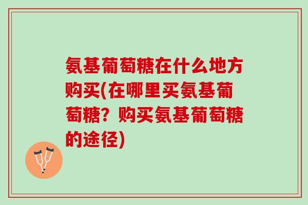 氨基葡萄糖在什么地方购买(在哪里买氨基葡萄糖？购买氨基葡萄糖的途径)